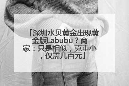 深圳水贝黄金出现黄金版Labubu？商家：只是相似，克重小，仅需几百元