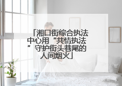 湘口街综合执法中心用“共情执法”守护街头巷尾的人间烟火