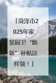 菏泽市2025年家装厨卫“焕新”补贴这样领！