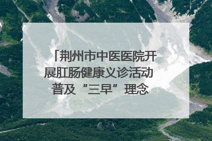 荆州市中医医院开展肛肠健康义诊活动 普及“三早”理念 传递健康生活