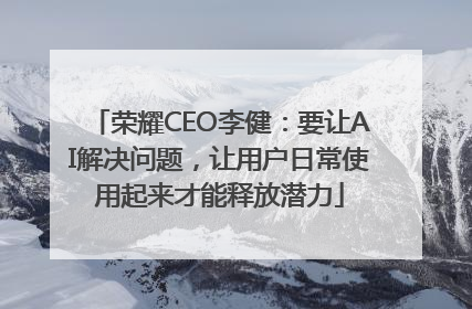 荣耀CEO李健：要让AI解决问题，让用户日常使用起来才能释放潜力