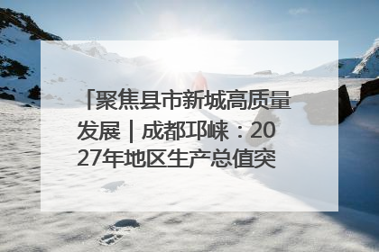 聚焦县市新城高质量发展｜成都邛崃：2027年地区生产总值突破550亿元、建成五百亿级园区