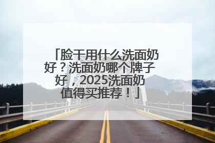 脸干用什么洗面奶好？洗面奶哪个牌子好，2025洗面奶值得买推荐！