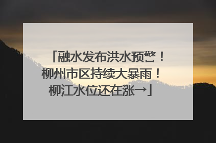 融水发布洪水预警！柳州市区持续大暴雨！柳江水位还在涨→