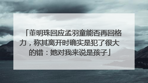 董明珠回应孟羽童能否再回格力，称其离开时确实是犯了很大的错：她对我来说是孩子