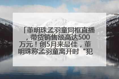 董明珠孟羽童同框直播，带货销售额高达500万元！创5月来最佳，董明珠称孟羽童离开时“犯了很大的错”