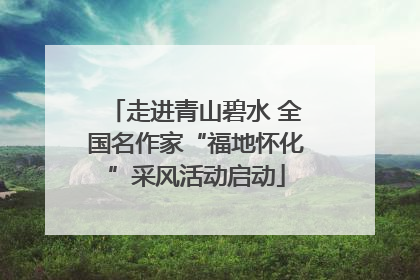 走进青山碧水 全国名作家“福地怀化”采风活动启动