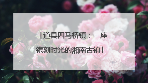 道县四马桥镇：一座镌刻时光的湘南古镇