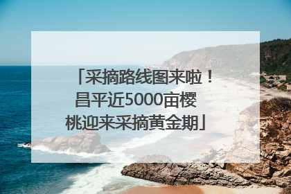 采摘路线图来啦！昌平近5000亩樱桃迎来采摘黄金期