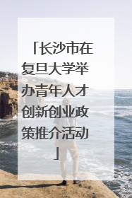 长沙市在复旦大学举办青年人才创新创业政策推介活动