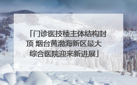 门诊医技楼主体结构封顶 烟台黄渤海新区最大综合医院迎来新进展