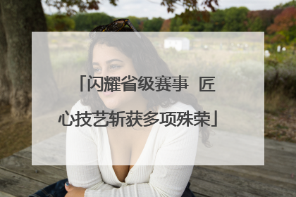 闪耀省级赛事  匠心技艺斩获多项殊荣