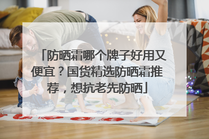 防晒霜哪个牌子好用又便宜？国货精选防晒霜推荐，想抗老先防晒