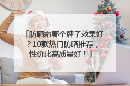 防晒霜哪个牌子效果好？10款热门防晒推荐，性价比高质量好！
