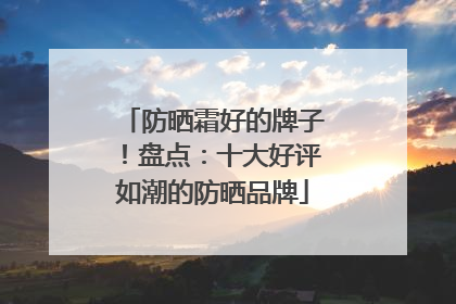 防晒霜好的牌子！盘点：十大好评如潮的防晒品牌