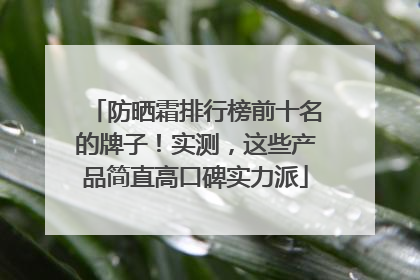 防晒霜排行榜前十名的牌子！实测，这些产品简直高口碑实力派
