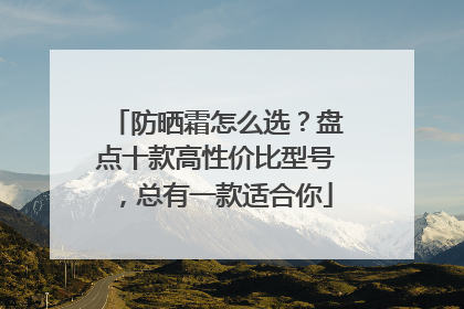 防晒霜怎么选？盘点十款高性价比型号，总有一款适合你