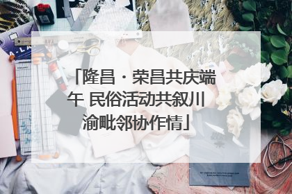 隆昌・荣昌共庆端午 民俗活动共叙川渝毗邻协作情