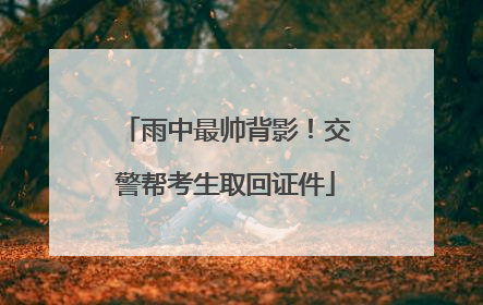 雨中最帅背影！交警帮考生取回证件