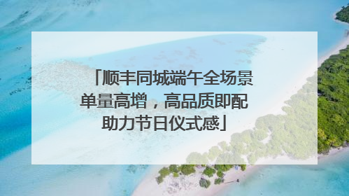 顺丰同城端午全场景单量高增，高品质即配助力节日仪式感