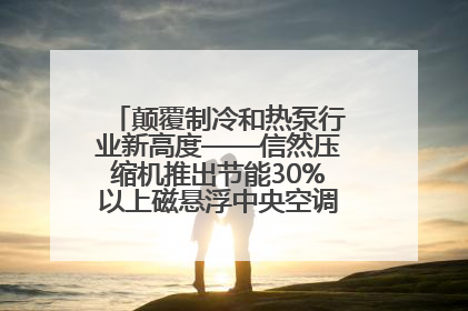 颠覆制冷和热泵行业新高度——信然压缩机推出节能30%以上磁悬浮中央空调和磁悬浮热泵