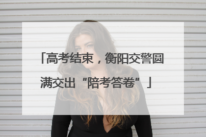 高考结束，衡阳交警圆满交出“陪考答卷”