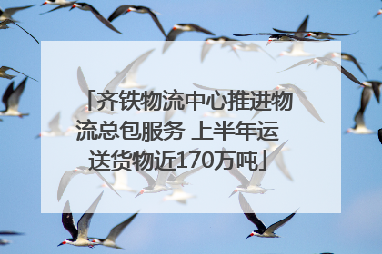 齐铁物流中心推进物流总包服务 上半年运送货物近170万吨