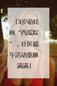 3岁萌娃画“西瓜粽”，社区端午活动童趣满满