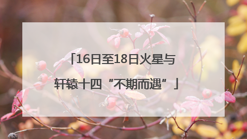 16日至18日火星与轩辕十四“不期而遇”