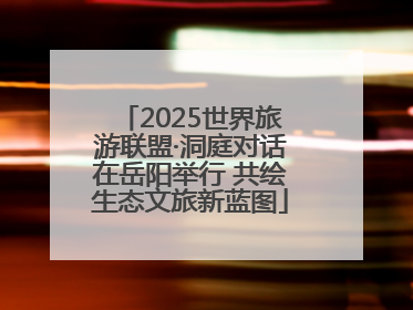 2025世界旅游联盟·洞庭对话在岳阳举行 共绘生态文旅新蓝图