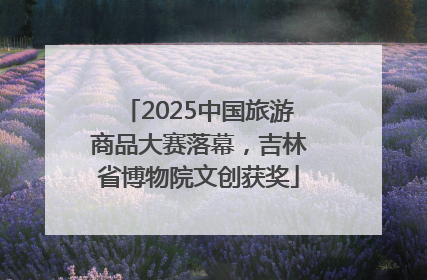 2025中国旅游商品大赛落幕，吉林省博物院文创获奖