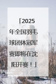 2025年全国羽毛球团体冠军赛即将在沈阳开赛！