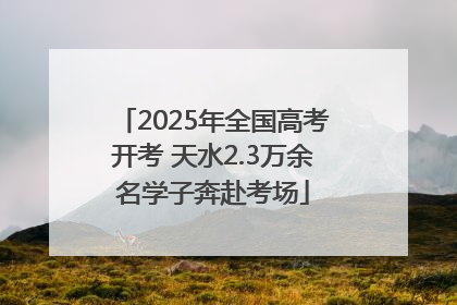 2025年全国高考开考 天水2.3万余名学子奔赴考场