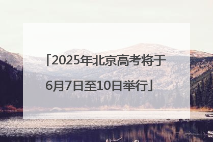 2025年北京高考将于6月7日至10日举行