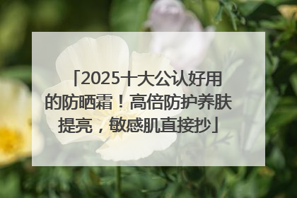 2025十大公认好用的防晒霜！高倍防护养肤提亮，敏感肌直接抄