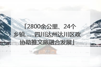 2800余公里、24个乡镇……四川达州达川区政协助推文旅融合发展