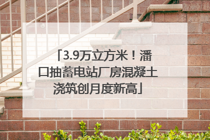 3.9万立方米！潘口抽蓄电站厂房混凝土浇筑创月度新高