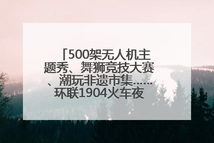 500架无人机主题秀、舞狮竞技大赛、潮玩非遗市集……环联1904火车夜市迎来两周年庆典