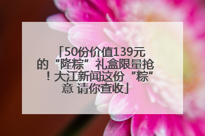 50份价值139元的“隆粽”礼盒限量抢！大江新闻这份“粽”意 请你查收