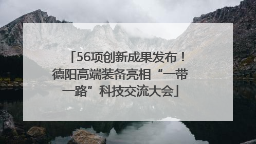 56项创新成果发布！德阳高端装备亮相“一带一路”科技交流大会