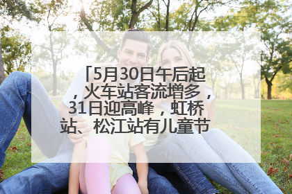 5月30日午后起，火车站客流增多，31日迎高峰，虹桥站、松江站有儿童节和端午亲子活动